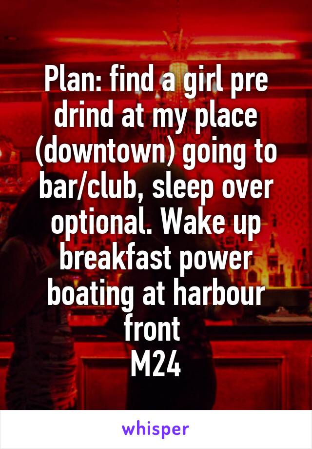 Plan: find a girl pre drind at my place (downtown) going to bar/club, sleep over optional. Wake up breakfast power boating at harbour front 
M24