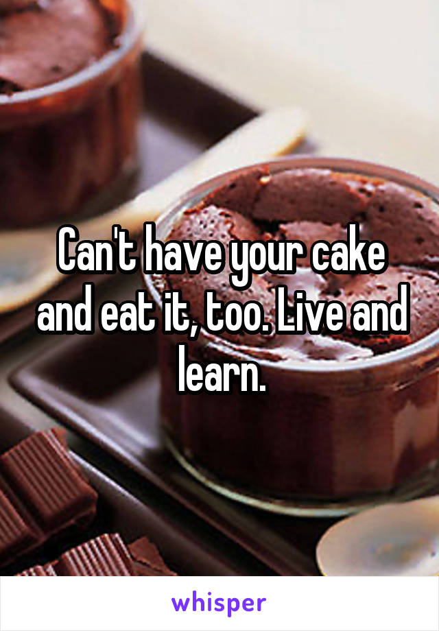 Can't have your cake and eat it, too. Live and learn.