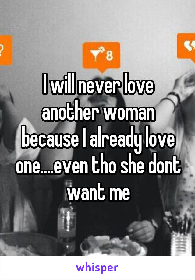 I will never love another woman because I already love one....even tho she dont want me