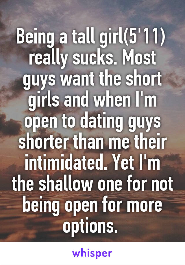 Being a tall girl(5'11)  really sucks. Most guys want the short girls and when I'm open to dating guys shorter than me their intimidated. Yet I'm the shallow one for not being open for more options. 
