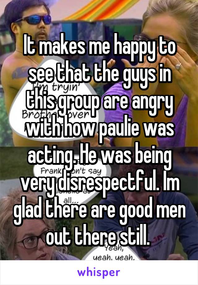 It makes me happy to see that the guys in this group are angry with how paulie was acting. He was being very disrespectful. Im glad there are good men out there still. 