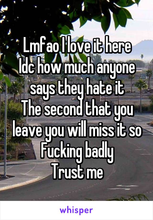 Lmfao I love it here
Idc how much anyone says they hate it
The second that you leave you will miss it so Fucking badly
Trust me