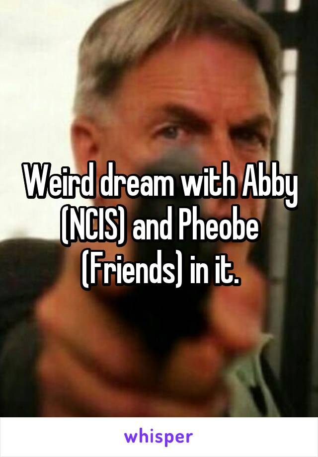 Weird dream with Abby (NCIS) and Pheobe (Friends) in it.