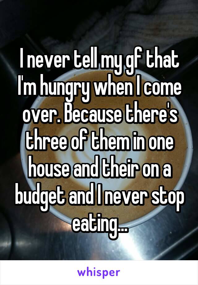 I never tell my gf that I'm hungry when I come over. Because there's three of them in one house and their on a budget and I never stop eating...