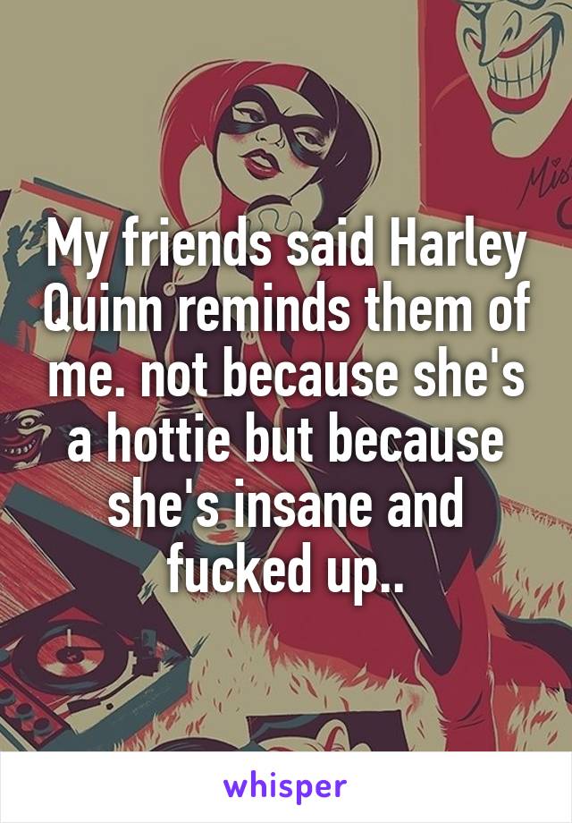 My friends said Harley Quinn reminds them of me. not because she's a hottie but because she's insane and fucked up..