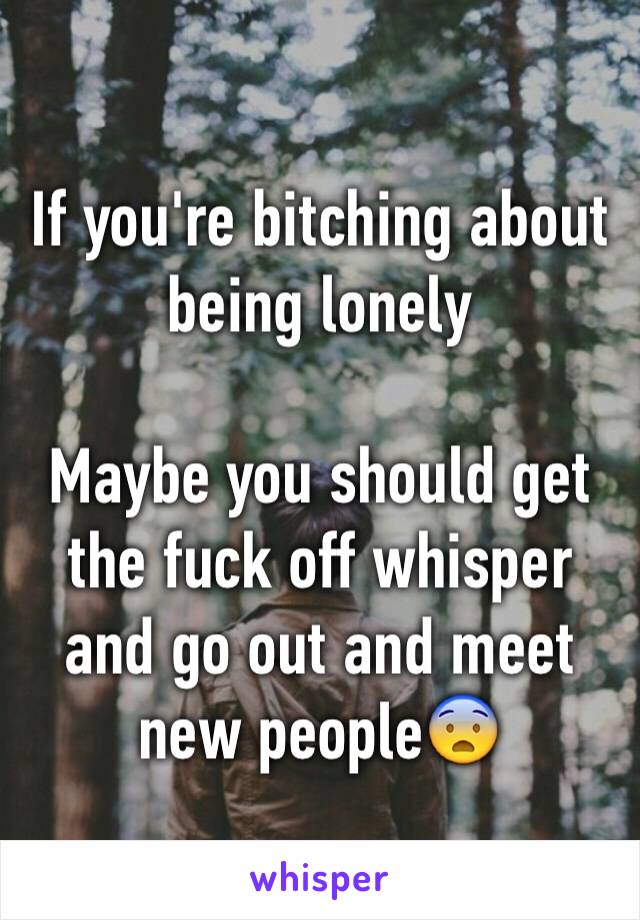 If you're bitching about being lonely

Maybe you should get the fuck off whisper and go out and meet new people😨