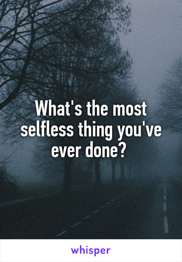 What's the most selfless thing you've ever done? 