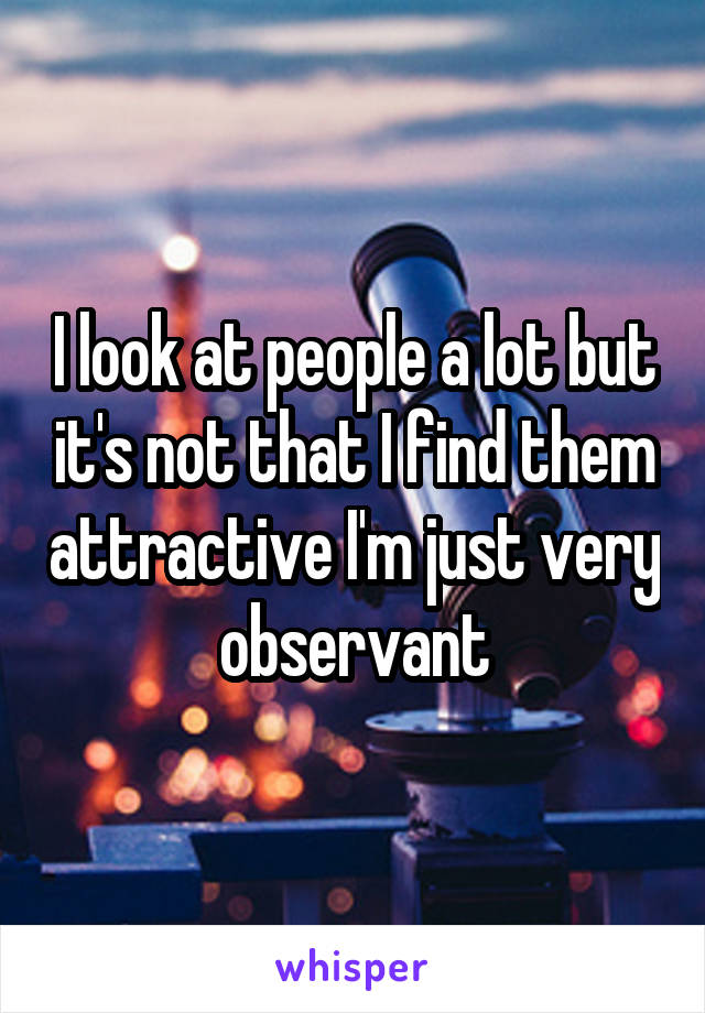 I look at people a lot but it's not that I find them attractive I'm just very observant