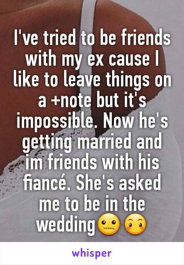 I've tried to be friends with my ex cause I like to leave things on a +note but it's impossible. Now he's getting married and im friends with his fiancé. She's asked me to be in the wedding🤐😶