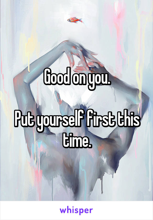 Good on you.

Put yourself first this time.
