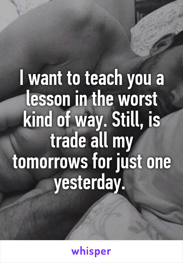 I want to teach you a lesson in the worst kind of way. Still, is trade all my tomorrows for just one yesterday. 