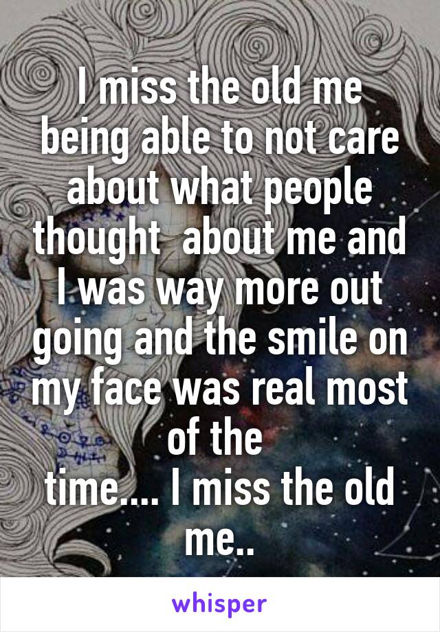 I miss the old me being able to not care about what people thought  about me and I was way more out going and the smile on my face was real most of the 
time.... I miss the old me..