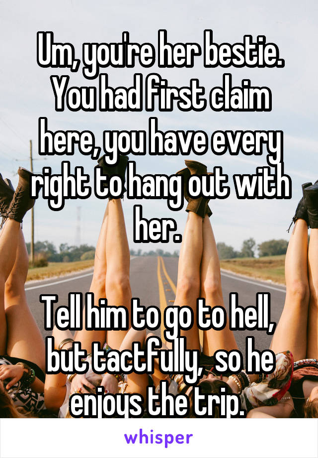 Um, you're her bestie. You had first claim here, you have every right to hang out with her. 

Tell him to go to hell,  but tactfully,  so he enjoys the trip. 