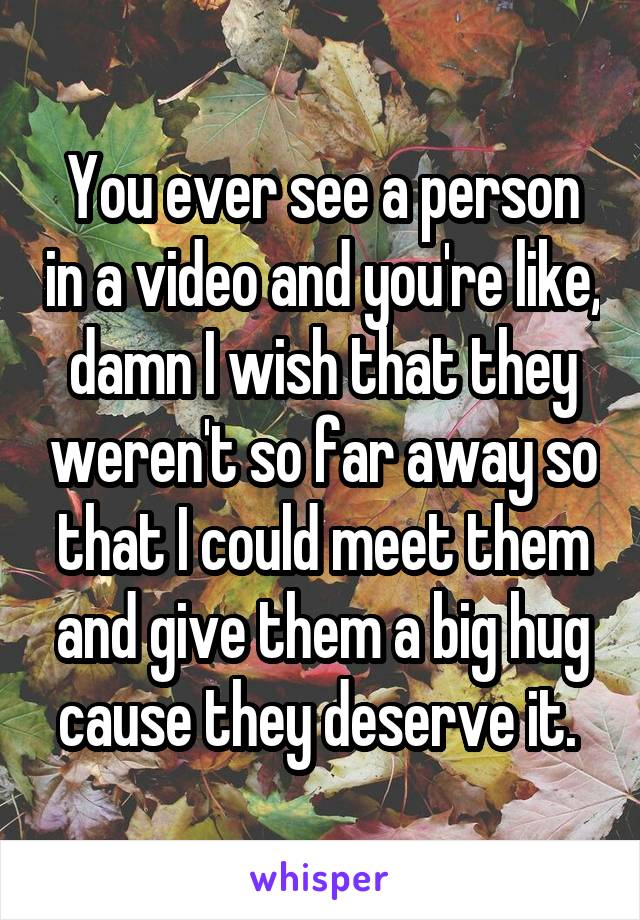 You ever see a person in a video and you're like, damn I wish that they weren't so far away so that I could meet them and give them a big hug cause they deserve it. 