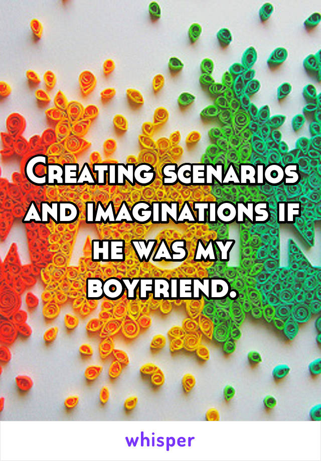Creating scenarios and imaginations if he was my boyfriend.
