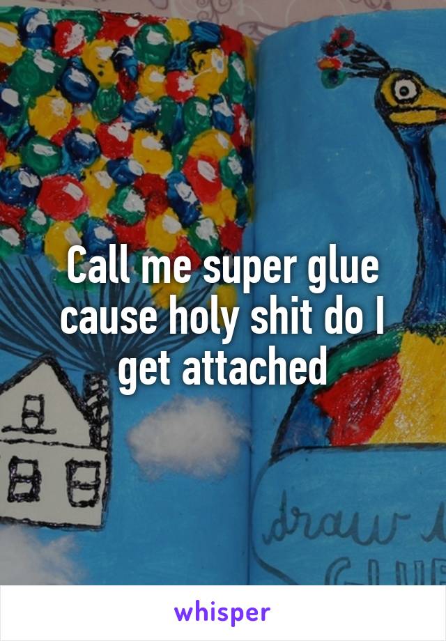 Call me super glue cause holy shit do I get attached