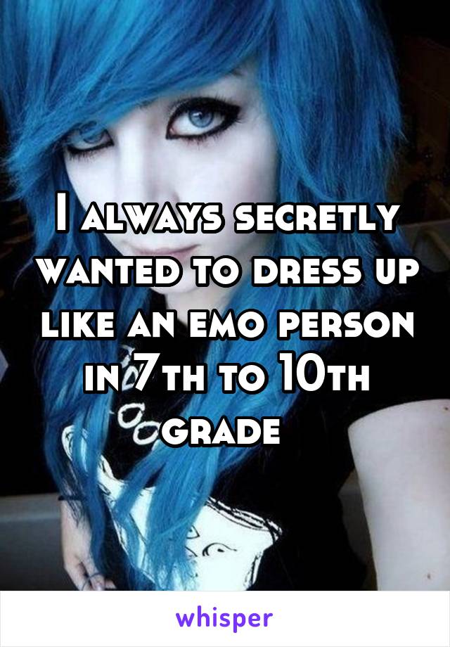 I always secretly wanted to dress up like an emo person in 7th to 10th grade 