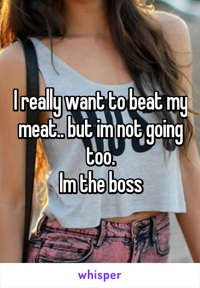 I really want to beat my meat.. but im not going too.
Im the boss