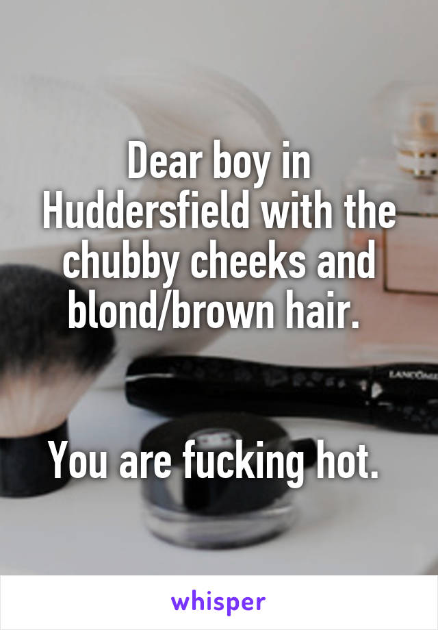 Dear boy in Huddersfield with the chubby cheeks and blond/brown hair. 


You are fucking hot. 