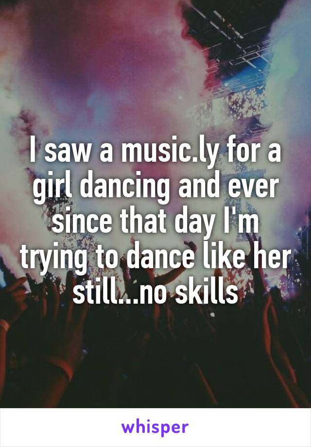 I saw a music.ly for a girl dancing and ever since that day I'm trying to dance like her still...no skills