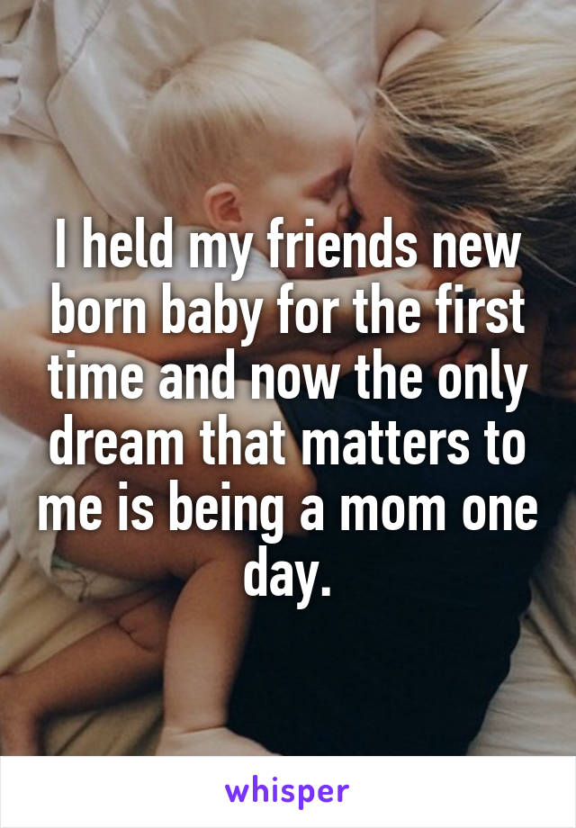I held my friends new born baby for the first time and now the only dream that matters to me is being a mom one day.
