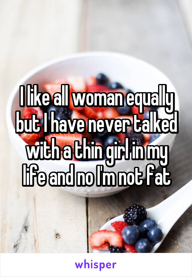 I like all woman equally but I have never talked with a thin girl in my life and no I'm not fat