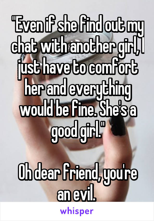 "Even if she find out my chat with another girl, I just have to comfort her and everything would be fine. She's a good girl."

Oh dear friend, you're an evil. 