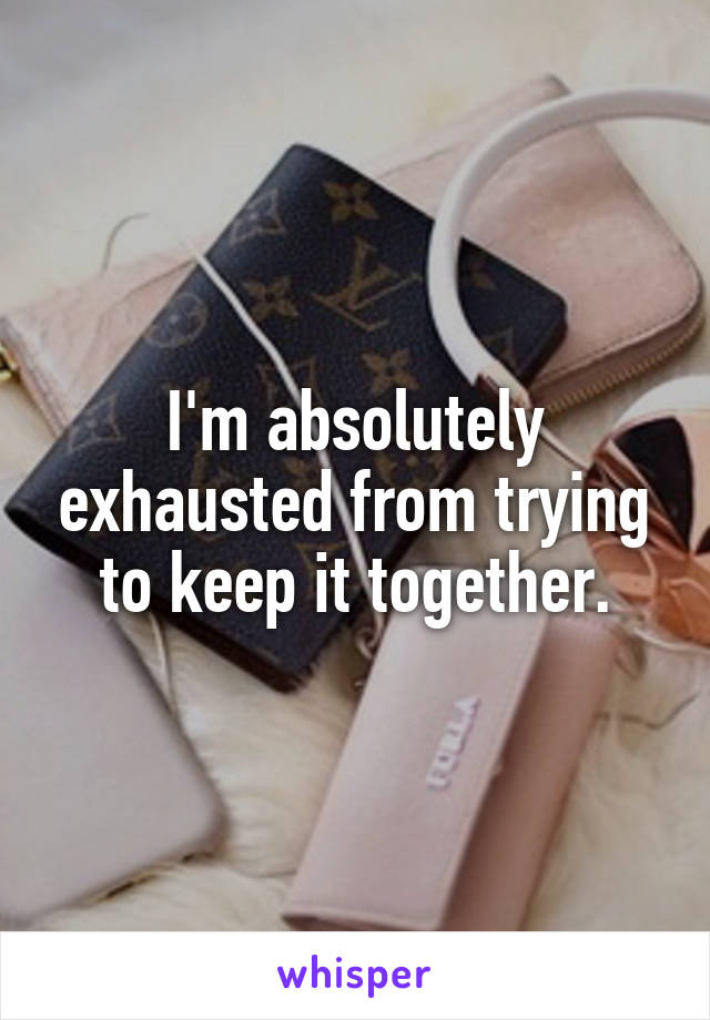 I'm absolutely exhausted from trying to keep it together.