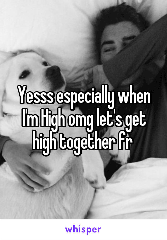 Yesss especially when I'm High omg let's get high together fr 