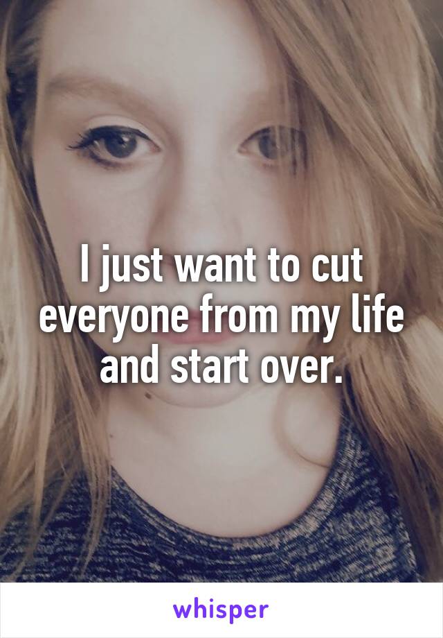 I just want to cut everyone from my life and start over.
