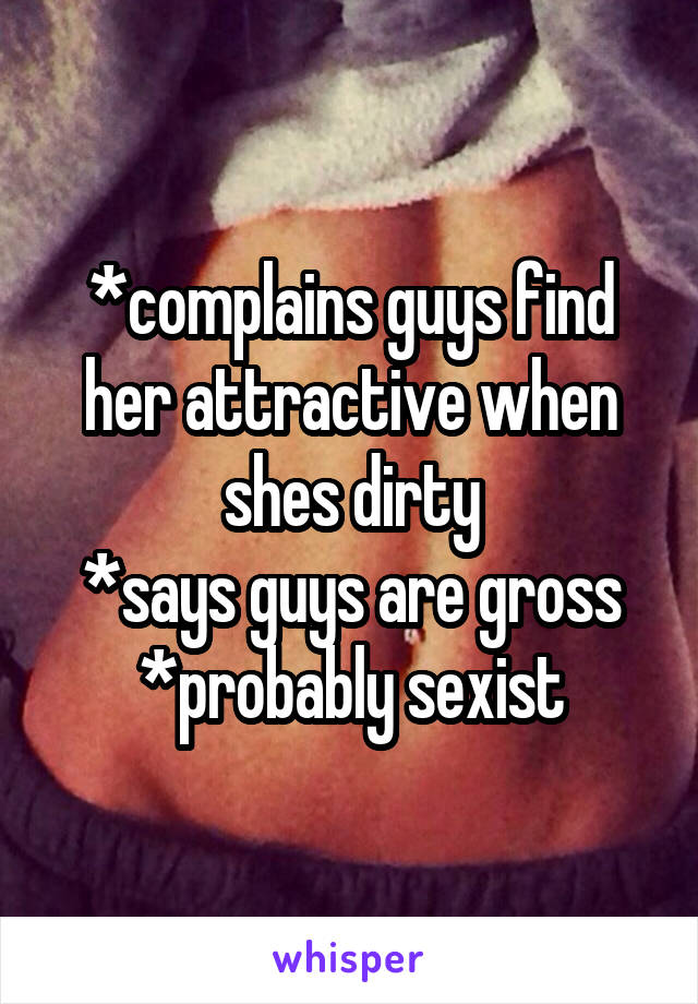 *complains guys find her attractive when shes dirty
*says guys are gross
*probably sexist