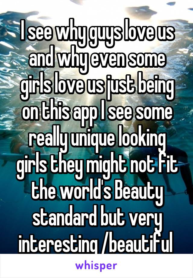 I see why guys love us and why even some girls love us just being on this app I see some really unique looking girls they might not fit the world's Beauty standard but very interesting /beautiful 