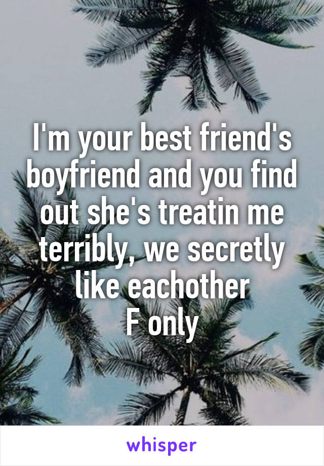I'm your best friend's boyfriend and you find out she's treatin me terribly, we secretly like eachother
F only