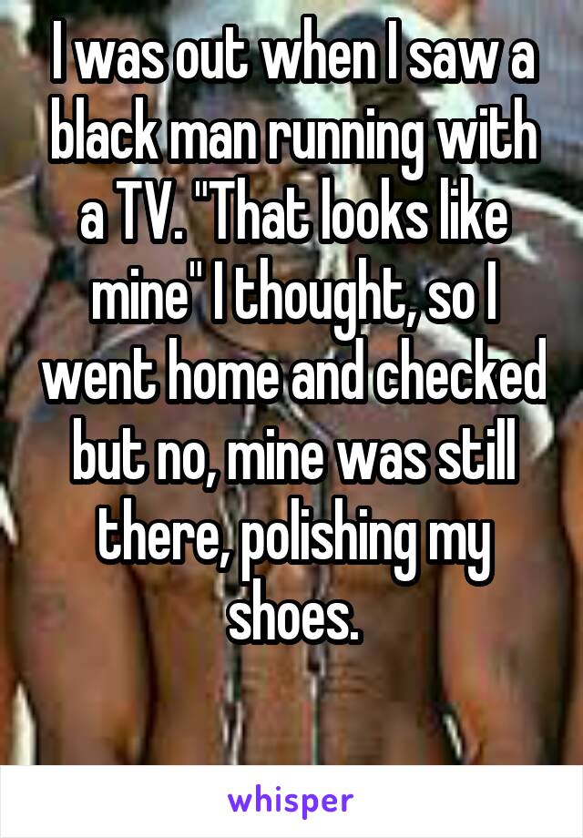 I was out when I saw a black man running with a TV. "That looks like mine" I thought, so I went home and checked but no, mine was still there, polishing my shoes.

