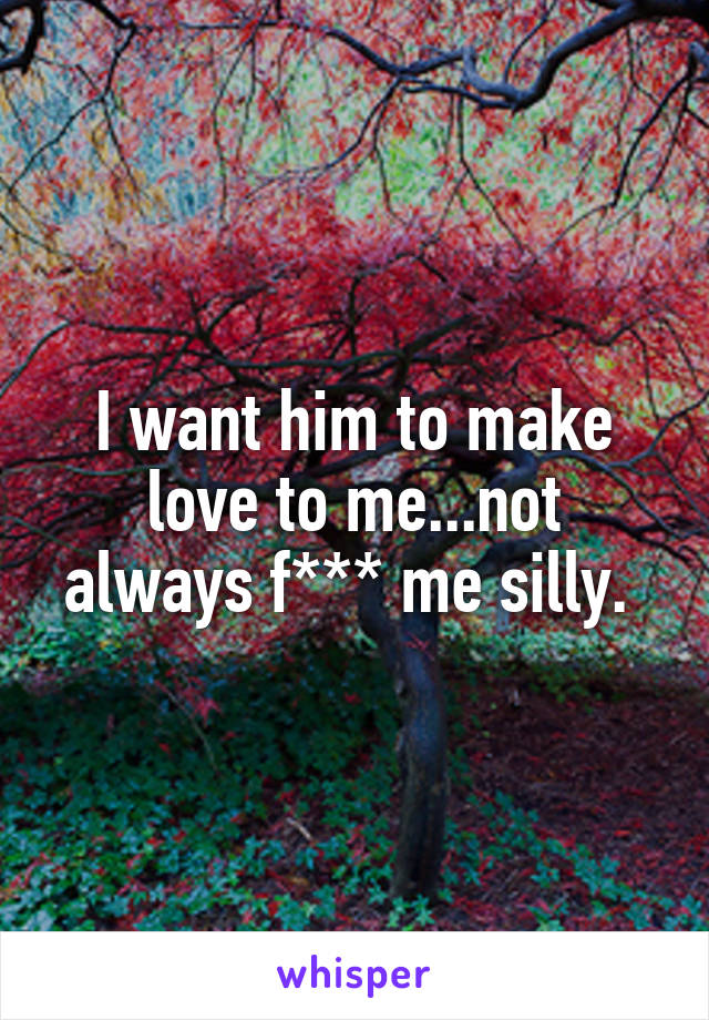 I want him to make love to me...not always f*** me silly. 