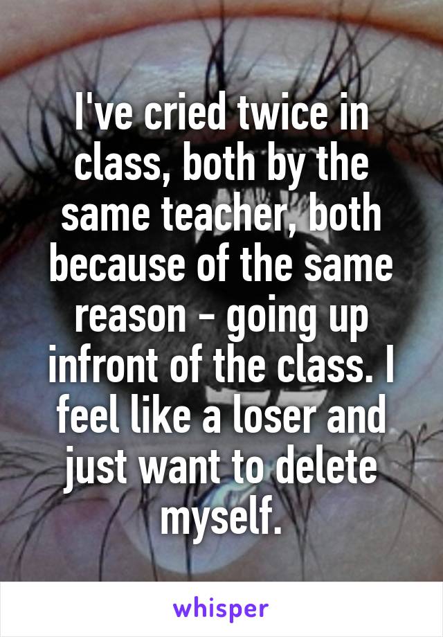 I've cried twice in class, both by the same teacher, both because of the same reason - going up infront of the class. I feel like a loser and just want to delete myself.