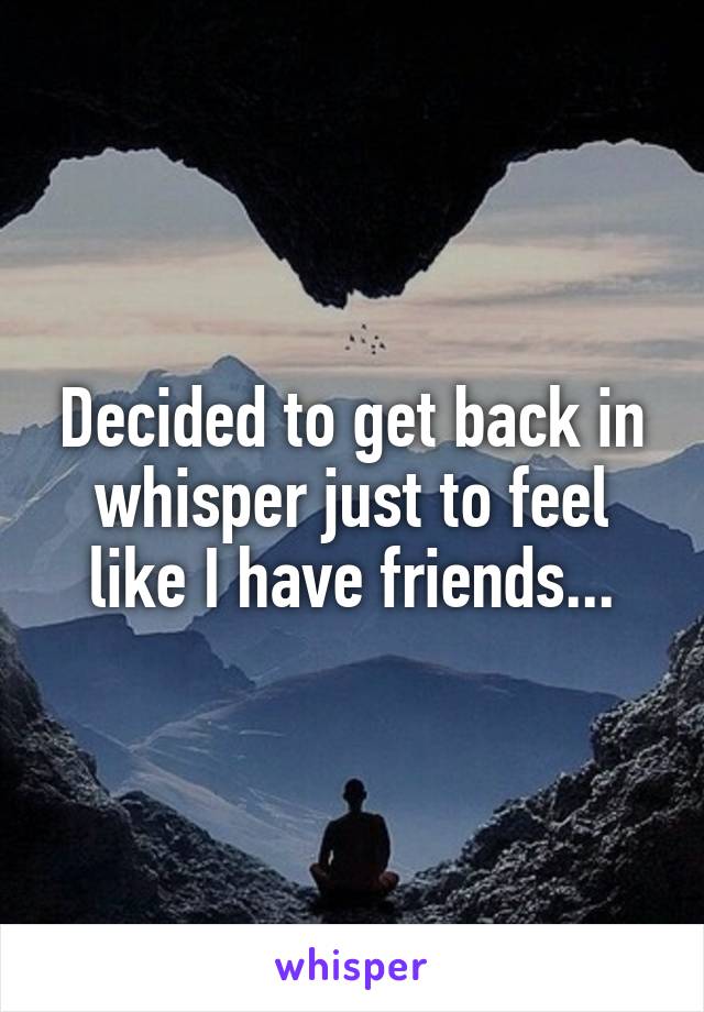 Decided to get back in whisper just to feel like I have friends...
