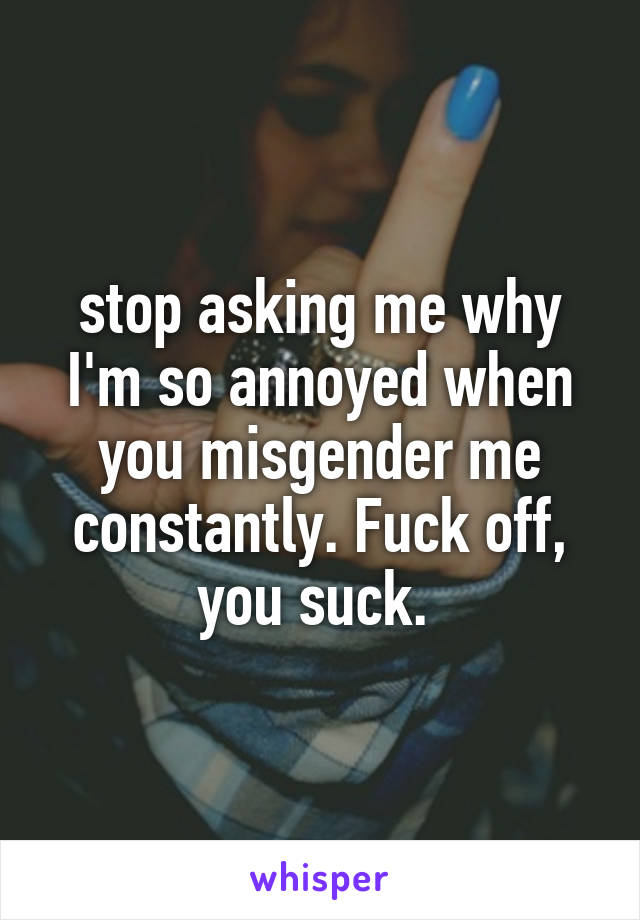 stop asking me why I'm so annoyed when you misgender me constantly. Fuck off, you suck. 