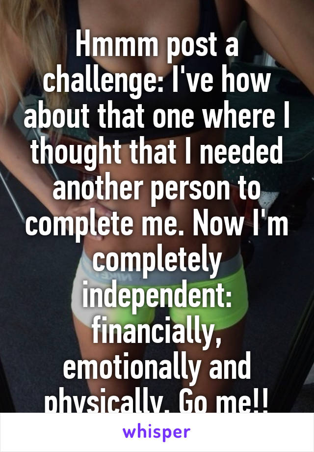 Hmmm post a challenge: I've how about that one where I thought that I needed another person to complete me. Now I'm completely independent: financially, emotionally and physically. Go me!!