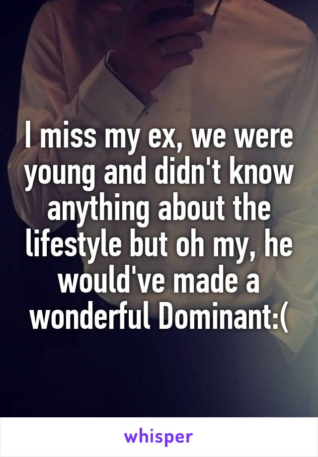 I miss my ex, we were young and didn't know anything about the lifestyle but oh my, he would've made a wonderful Dominant:(