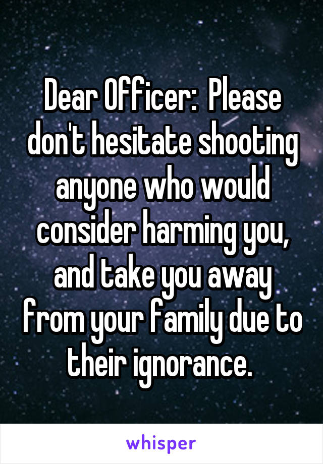 Dear Officer:  Please don't hesitate shooting anyone who would consider harming you, and take you away from your family due to their ignorance. 