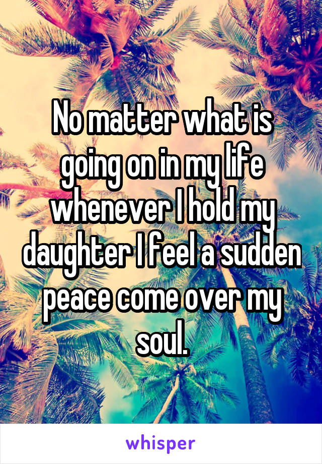 No matter what is going on in my life whenever I hold my daughter I feel a sudden peace come over my soul.