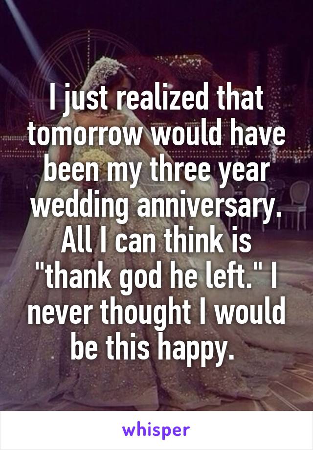 I just realized that tomorrow would have been my three year wedding anniversary. All I can think is "thank god he left." I never thought I would be this happy. 