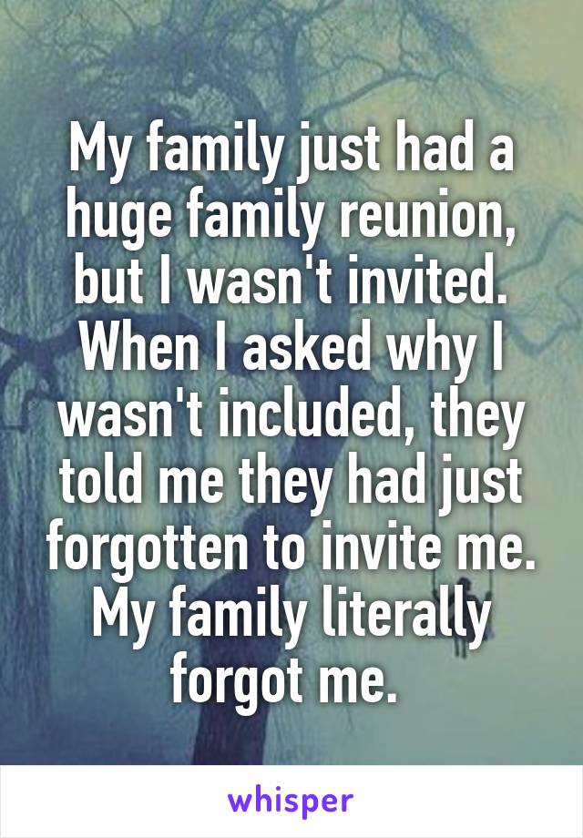 My family just had a huge family reunion, but I wasn't invited. When I asked why I wasn't included, they told me they had just forgotten to invite me. My family literally forgot me. 