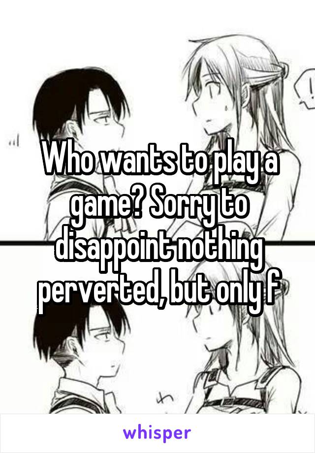 Who wants to play a game? Sorry to disappoint nothing perverted, but only f