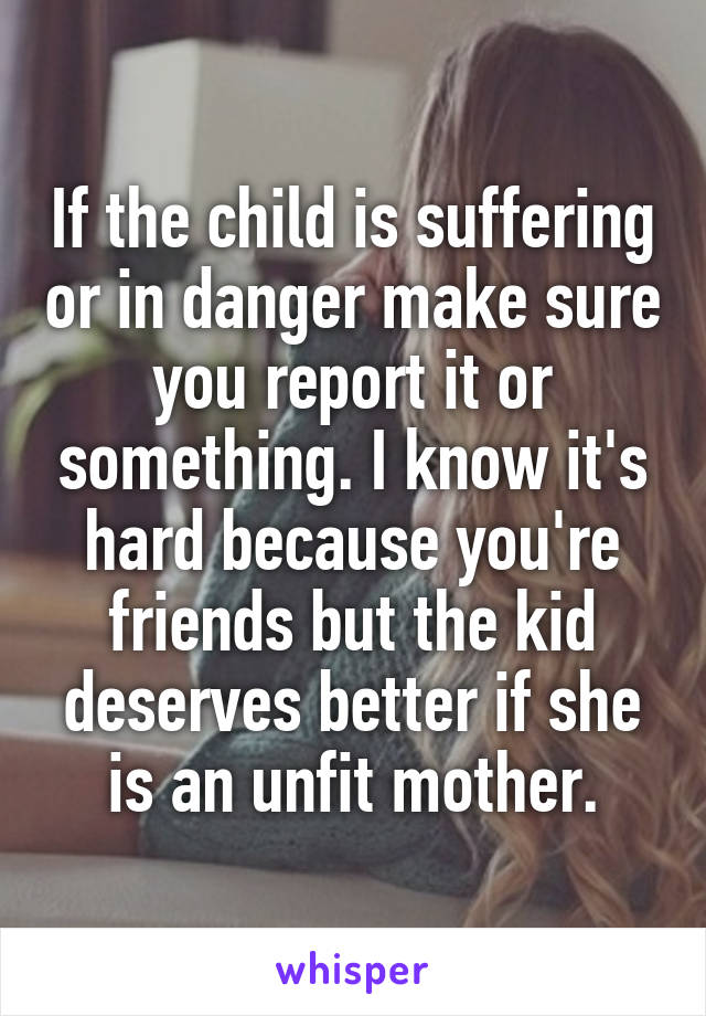 If the child is suffering or in danger make sure you report it or something. I know it's hard because you're friends but the kid deserves better if she is an unfit mother.