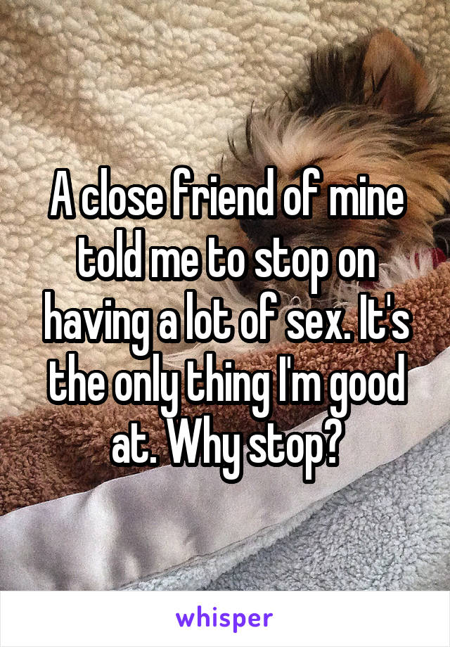 A close friend of mine told me to stop on having a lot of sex. It's the only thing I'm good at. Why stop?