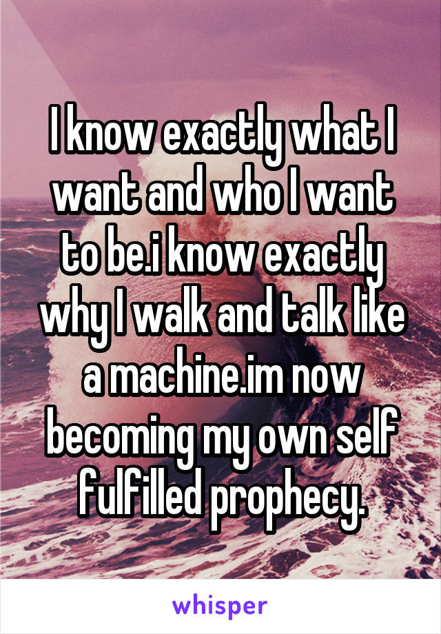 I know exactly what I want and who I want to be.i know exactly why I walk and talk like a machine.im now becoming my own self fulfilled prophecy.