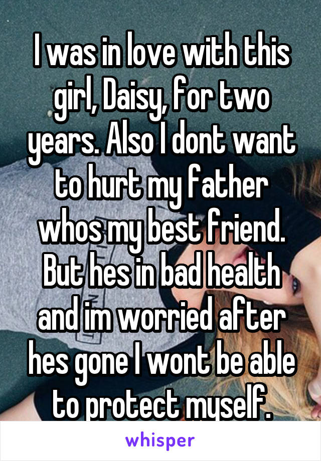 I was in love with this girl, Daisy, for two years. Also I dont want to hurt my father whos my best friend. But hes in bad health and im worried after hes gone I wont be able to protect myself.