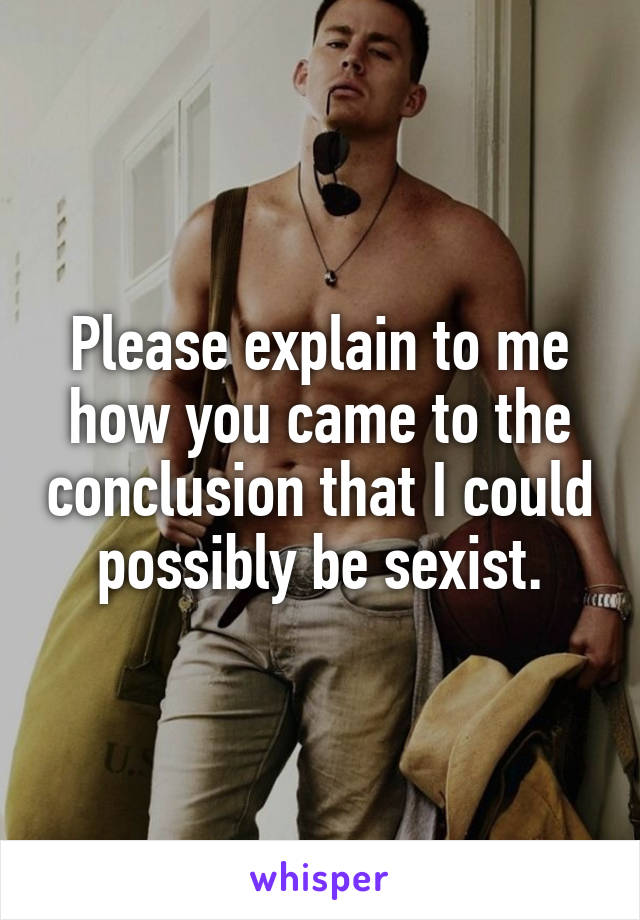 Please explain to me how you came to the conclusion that I could possibly be sexist.